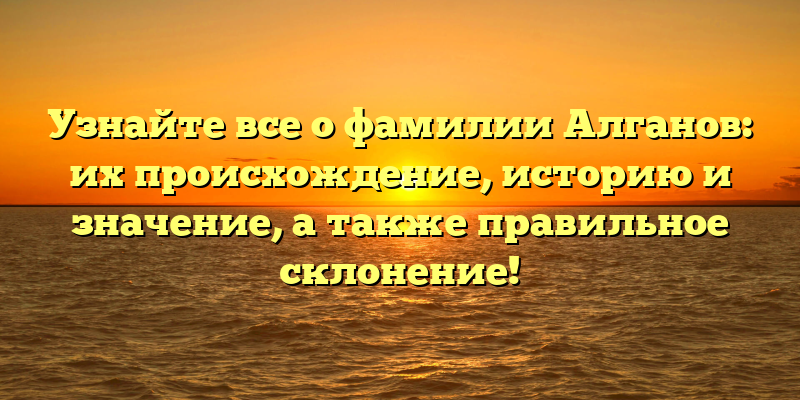 Узнайте все о фамилии Алганов: их происхождение, историю и значение, а также правильное склонение!