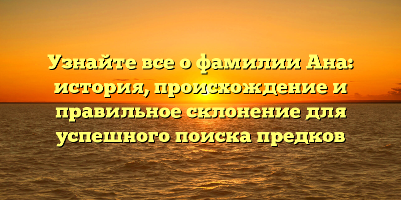 Узнайте все о фамилии Ана: история, происхождение и правильное склонение для успешного поиска предков