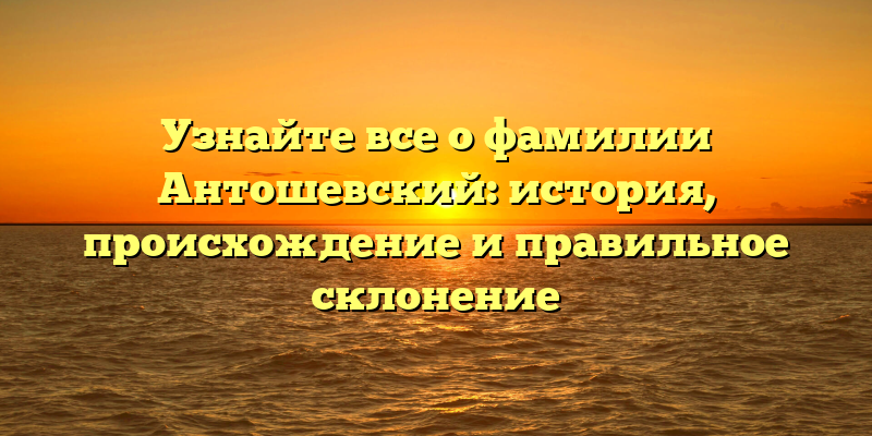 Узнайте все о фамилии Антошевский: история, происхождение и правильное склонение