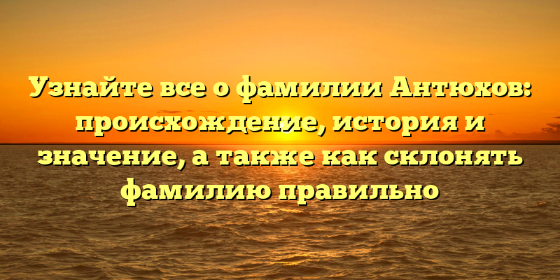 Узнайте все о фамилии Антюхов: происхождение, история и значение, а также как склонять фамилию правильно