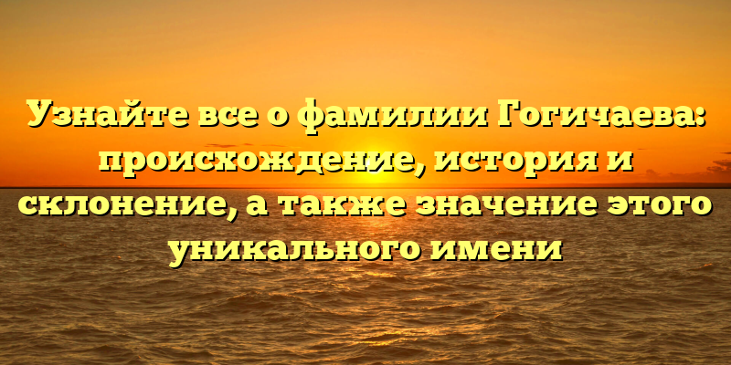 Узнайте все о фамилии Гогичаева: происхождение, история и склонение, а также значение этого уникального имени