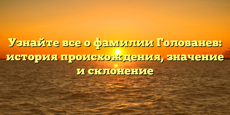 Узнайте все о фамилии Голованев: история происхождения, значение и склонение