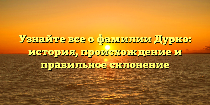 Узнайте все о фамилии Дурко: история, происхождение и правильное склонение