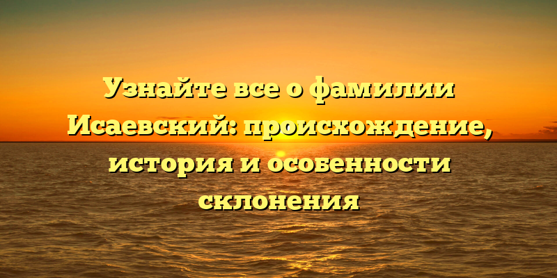 Узнайте все о фамилии Исаевский: происхождение, история и особенности склонения