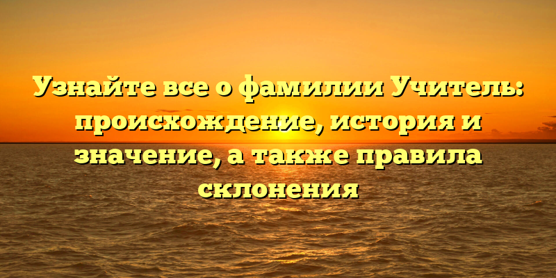 Узнайте все о фамилии Учитель: происхождение, история и значение, а также правила склонения