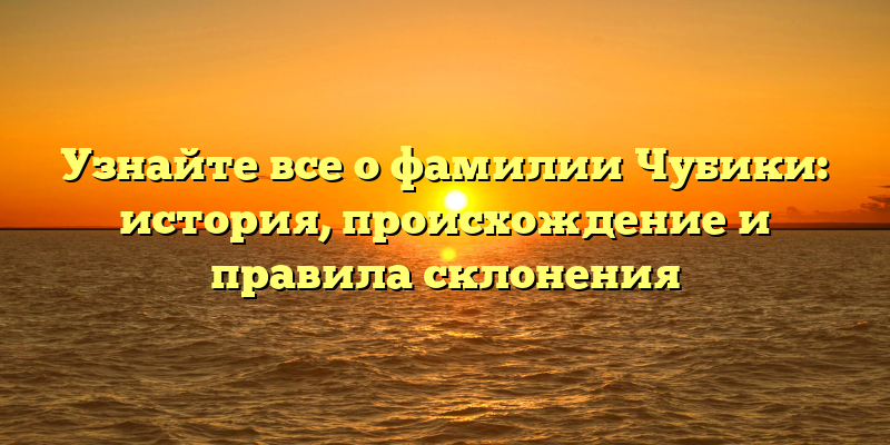Узнайте все о фамилии Чубики: история, происхождение и правила склонения