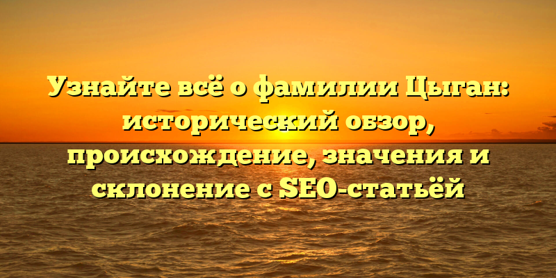 Узнайте всё о фамилии Цыган: исторический обзор, происхождение, значения и склонение с SEO-статьёй