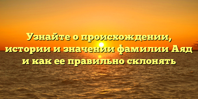 Узнайте о происхождении, истории и значении фамилии Аяд и как ее правильно склонять
