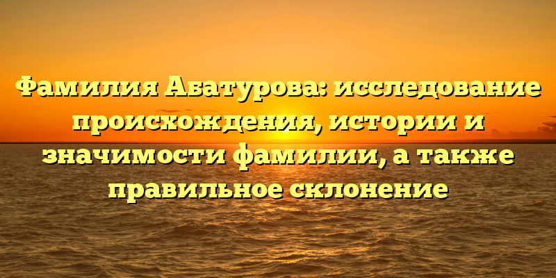 Фамилия Абатурова: исследование происхождения, истории и значимости фамилии, а также правильное склонение