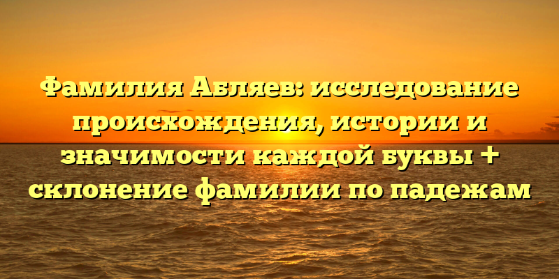 Фамилия Абляев: исследование происхождения, истории и значимости каждой буквы + склонение фамилии по падежам