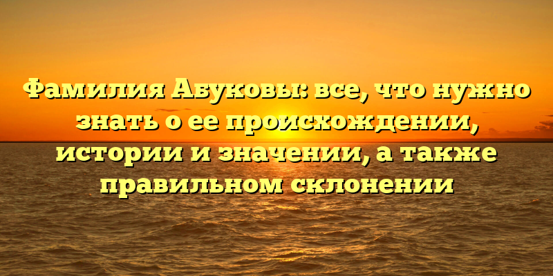 Фамилия Абуковы: все, что нужно знать о ее происхождении, истории и значении, а также правильном склонении