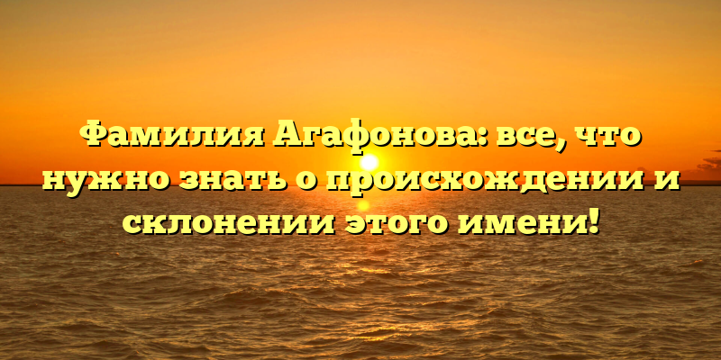 Фамилия Агафонова: все, что нужно знать о происхождении и склонении этого имени!