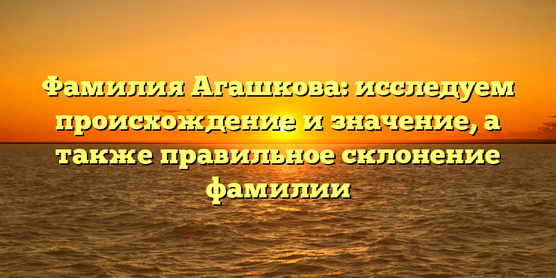 Фамилия Агашкова: исследуем происхождение и значение, а также правильное склонение фамилии