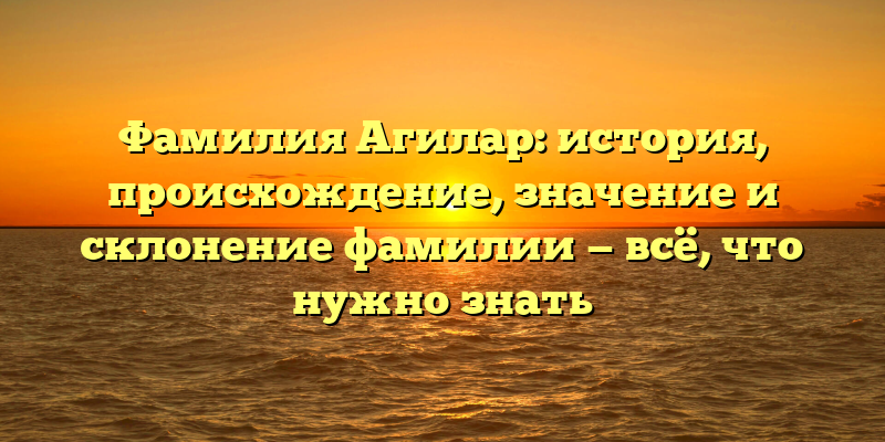 Фамилия Агилар: история, происхождение, значение и склонение фамилии — всё, что нужно знать