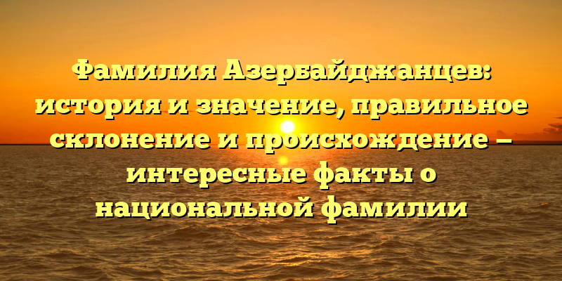 Фамилия Азербайджанцев: история и значение, правильное склонение и происхождение — интересные факты о национальной фамилии