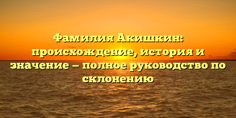 Фамилия Акишкин: происхождение, история и значение — полное руководство по склонению