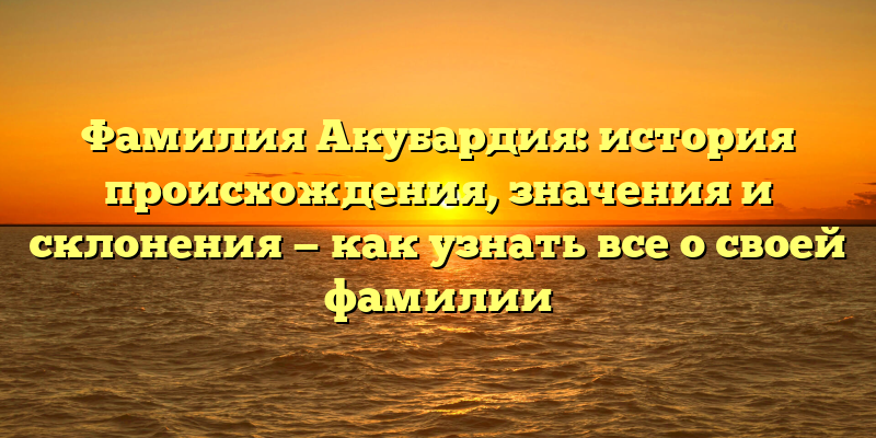 Фамилия Акубардия: история происхождения, значения и склонения — как узнать все о своей фамилии