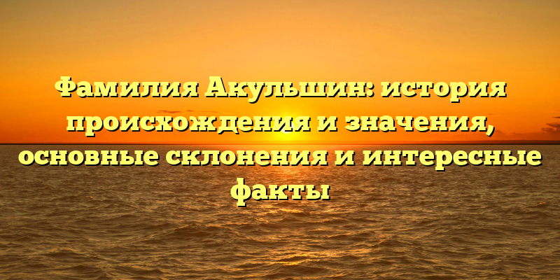 Фамилия Акульшин: история происхождения и значения, основные склонения и интересные факты