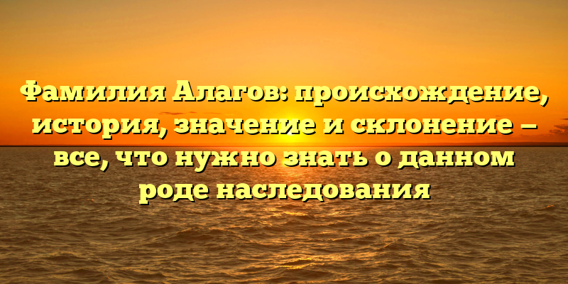 Фамилия Алагов: происхождение, история, значение и склонение — все, что нужно знать о данном роде наследования