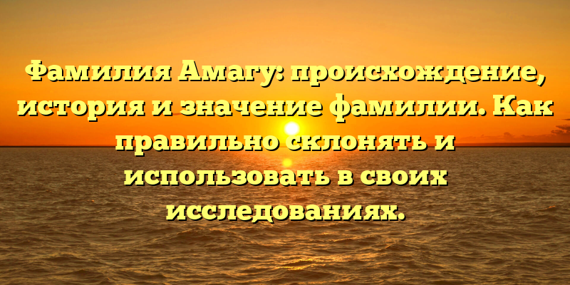 Фамилия Амагу: происхождение, история и значение фамилии. Как правильно склонять и использовать в своих исследованиях.