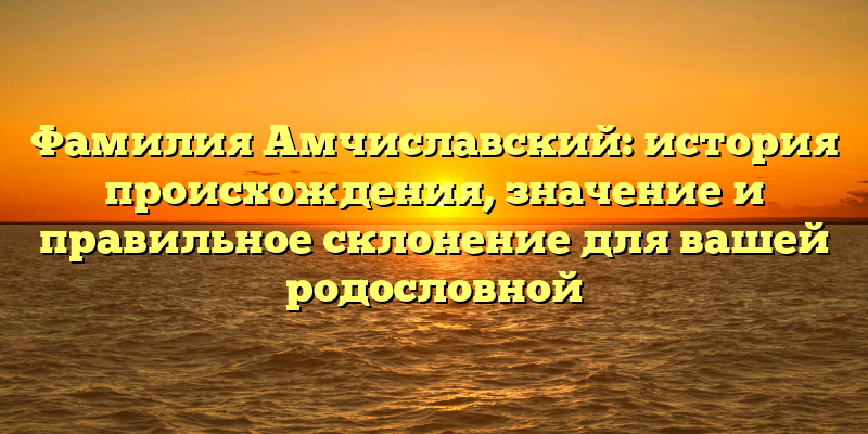 Фамилия Амчиславский: история происхождения, значение и правильное склонение для вашей родословной
