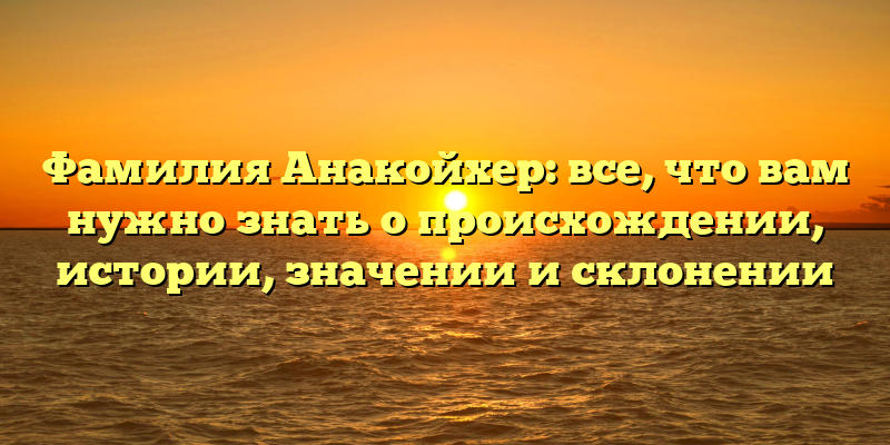 Фамилия Анакойхер: все, что вам нужно знать о происхождении, истории, значении и склонении