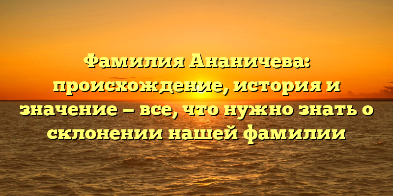Фамилия Ананичева: происхождение, история и значение — все, что нужно знать о склонении нашей фамилии