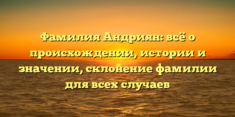 Фамилия Андриян: всё о происхождении, истории и значении, склонение фамилии для всех случаев