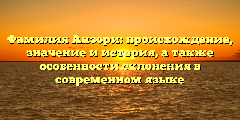 Фамилия Анзори: происхождение, значение и история, а также особенности склонения в современном языке