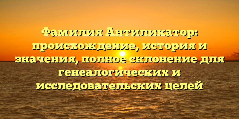 Фамилия Антиликатор: происхождение, история и значения, полное склонение для генеалогических и исследовательских целей