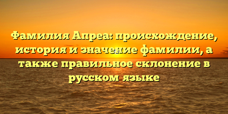 Фамилия Апреа: происхождение, история и значение фамилии, а также правильное склонение в русском языке