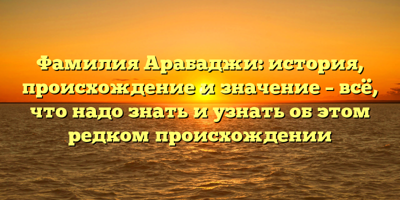 Фамилия Арабаджи: история, происхождение и значение – всё, что надо знать и узнать об этом редком происхождении