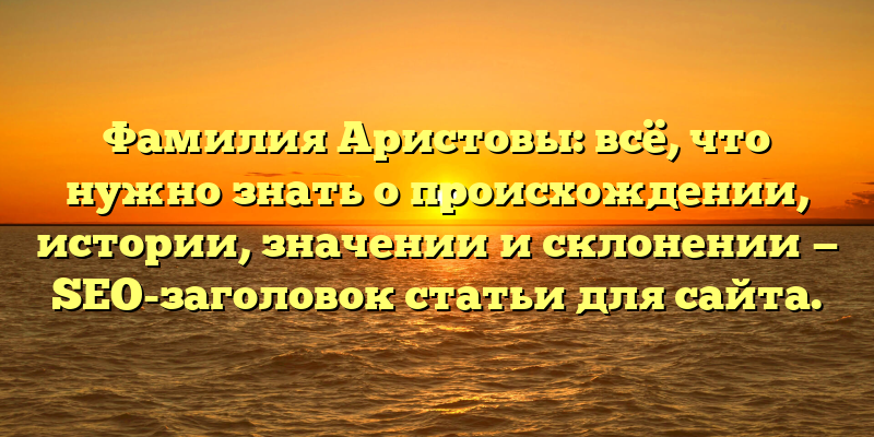 Фамилия Аристовы: всё, что нужно знать о происхождении, истории, значении и склонении — SEO-заголовок статьи для сайта.