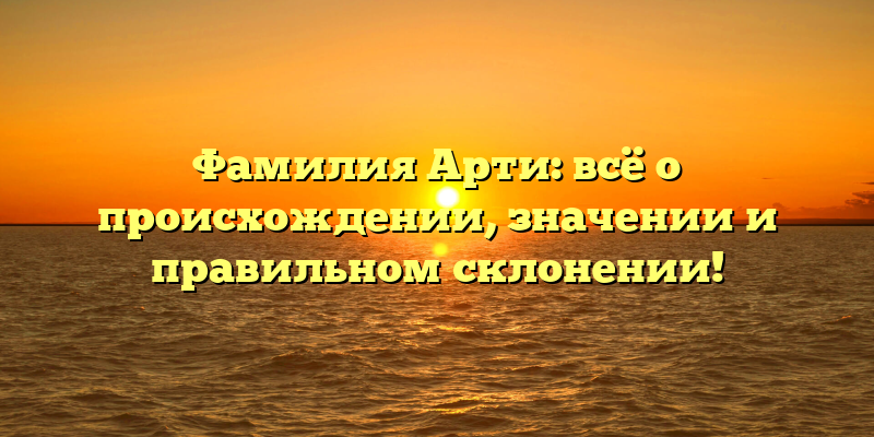 Фамилия Арти: всё о происхождении, значении и правильном склонении!