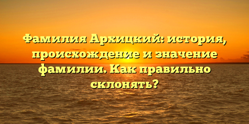 Фамилия Архицкий: история, происхождение и значение фамилии. Как правильно склонять?