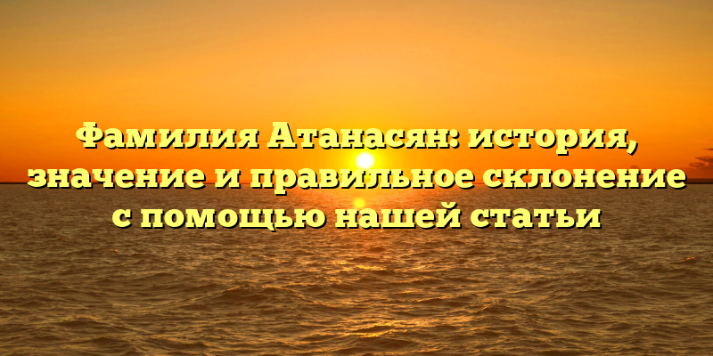 Фамилия Атанасян: история, значение и правильное склонение с помощью нашей статьи