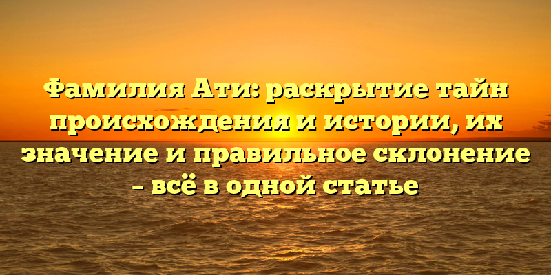 Фамилия Ати: раскрытие тайн происхождения и истории, их значение и правильное склонение – всё в одной статье
