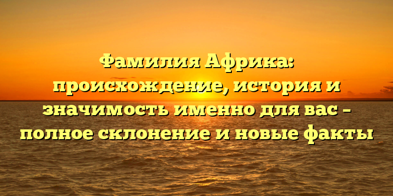 Фамилия Африка: происхождение, история и значимость именно для вас – полное склонение и новые факты