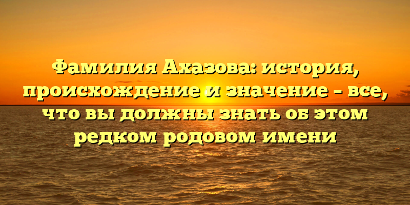 Фамилия Ахазова: история, происхождение и значение – все, что вы должны знать об этом редком родовом имени