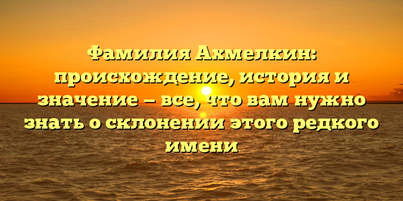 Фамилия Ахмелкин: происхождение, история и значение — все, что вам нужно знать о склонении этого редкого имени
