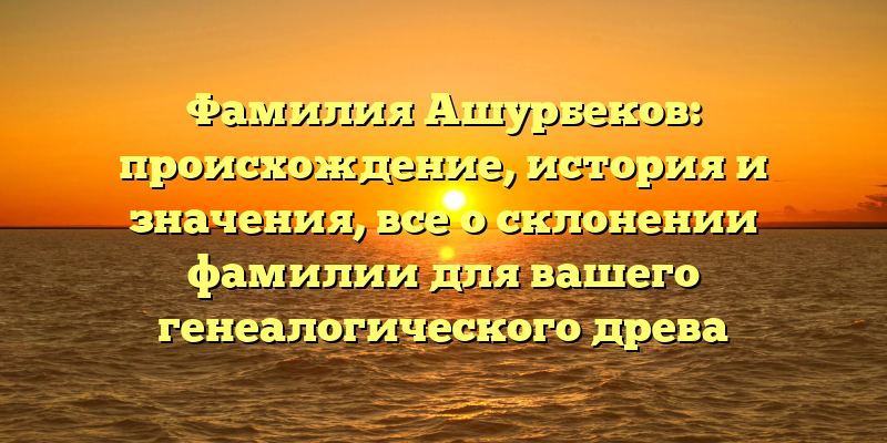 Фамилия Ашурбеков: происхождение, история и значения, все о склонении фамилии для вашего генеалогического древа