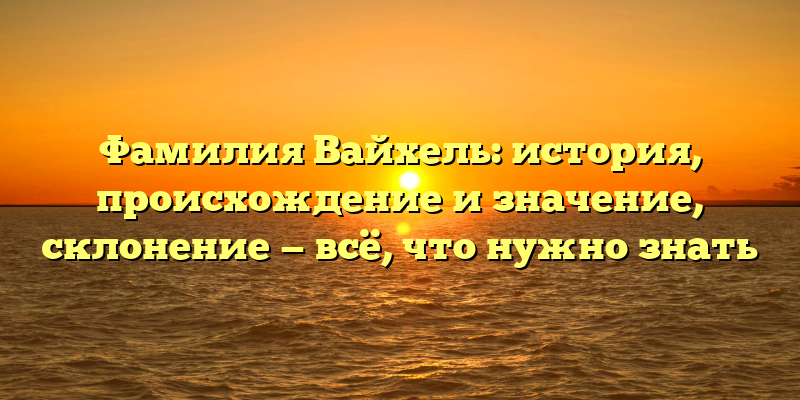Фамилия Вайхель: история, происхождение и значение, склонение — всё, что нужно знать