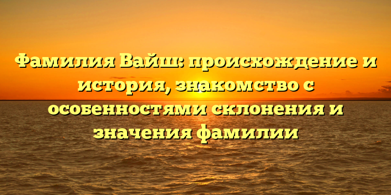 Фамилия Вайш: происхождение и история, знакомство с особенностями склонения и значения фамилии