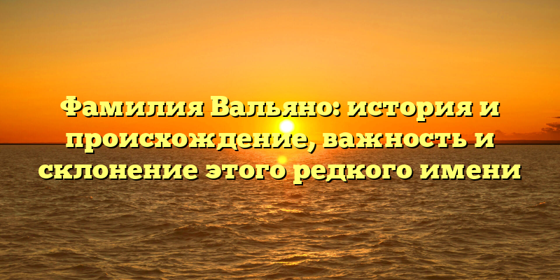 Фамилия Вальяно: история и происхождение, важность и склонение этого редкого имени
