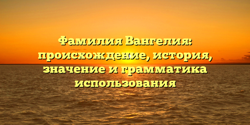 Фамилия Вангелия: происхождение, история, значение и грамматика использования