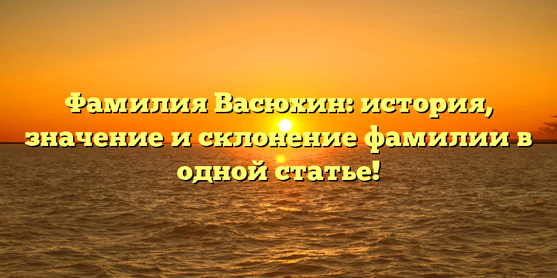 Фамилия Васюхин: история, значение и склонение фамилии в одной статье!