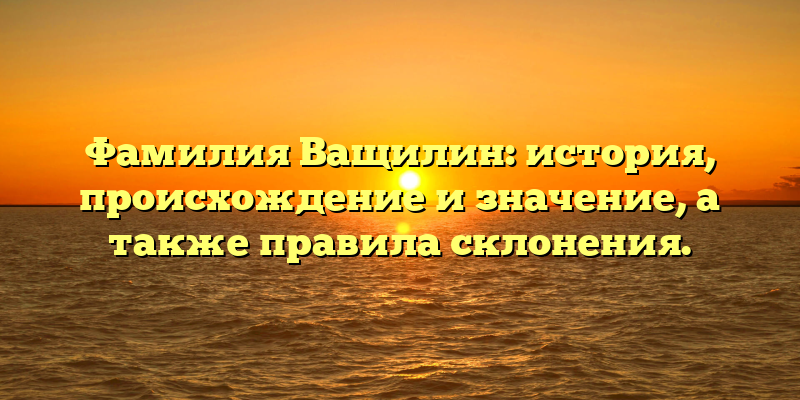 Фамилия Ващилин: история, происхождение и значение, а также правила склонения.