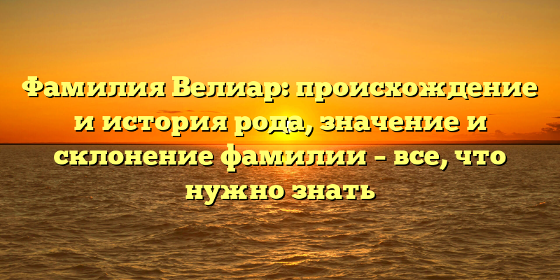 Фамилия Велиар: происхождение и история рода, значение и склонение фамилии – все, что нужно знать