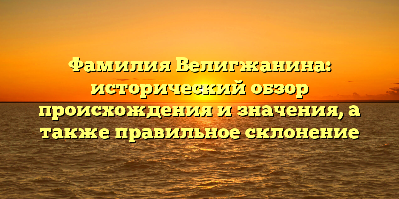 Фамилия Велигжанина: исторический обзор происхождения и значения, а также правильное склонение