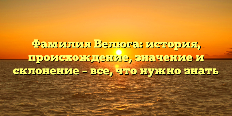 Фамилия Велюга: история, происхождение, значение и склонение – все, что нужно знать